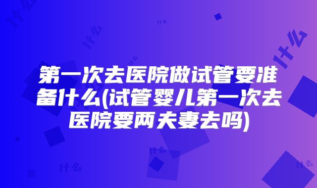 第一次去医院做试管要准备什么(试管婴儿第一次去医院要两夫妻去吗)