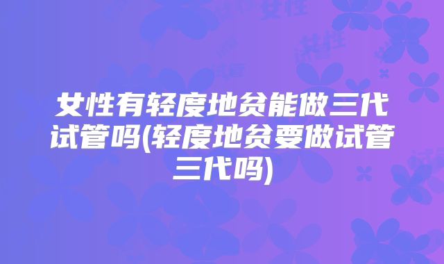 女性有轻度地贫能做三代试管吗(轻度地贫要做试管三代吗)