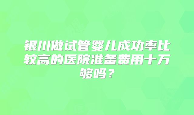 银川做试管婴儿成功率比较高的医院准备费用十万够吗？