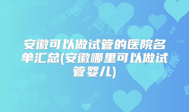 安徽可以做试管的医院名单汇总(安徽哪里可以做试管婴儿)