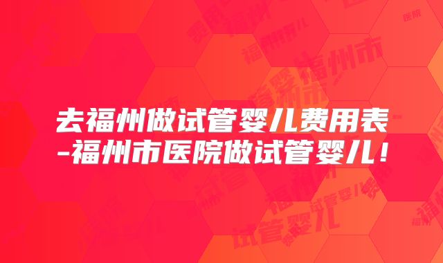 去福州做试管婴儿费用表-福州市医院做试管婴儿!