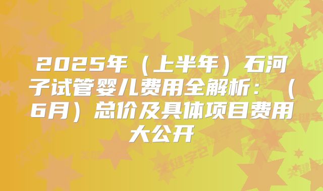 2025年（上半年）石河子试管婴儿费用全解析：（6月）总价及具体项目费用大公开