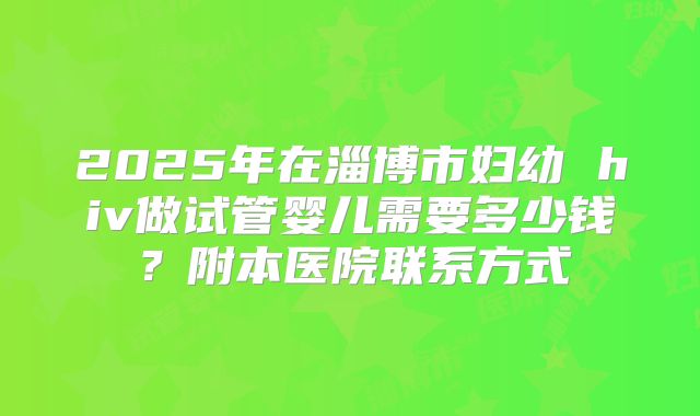 2025年在淄博市妇幼 hiv做试管婴儿需要多少钱?附本医院联系方式