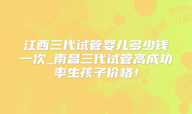 江西三代试管婴儿多少钱一次_南昌三代试管高成功率生孩子价格！