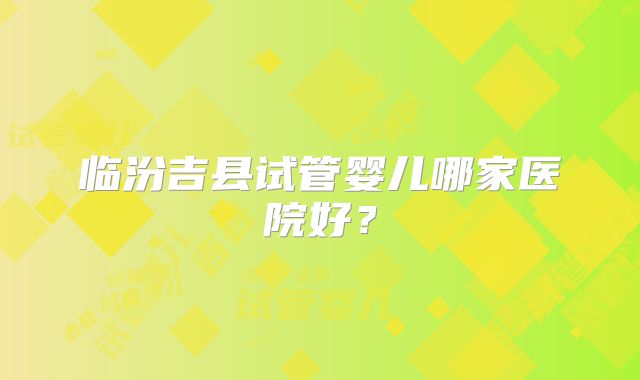 临汾吉县试管婴儿哪家医院好？