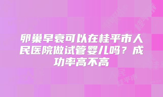 卵巢早衰可以在桂平市人民医院做试管婴儿吗?成功率高不高