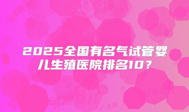 2025全国有名气试管婴儿生殖医院排名10?