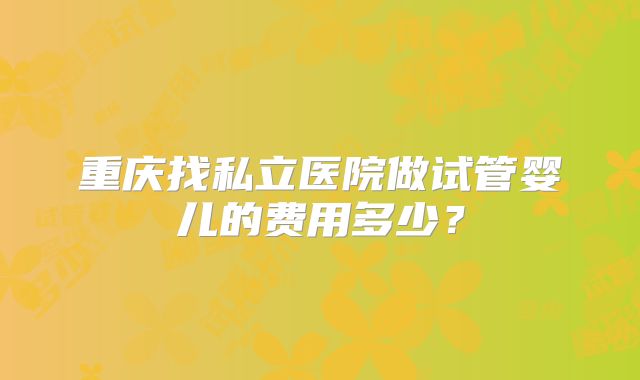重庆找私立医院做试管婴儿的费用多少？