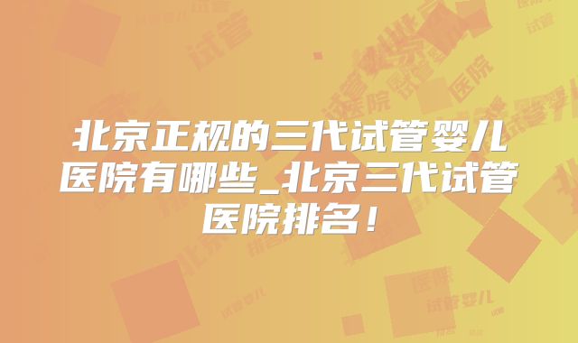 北京正规的三代试管婴儿医院有哪些_北京三代试管医院排名!