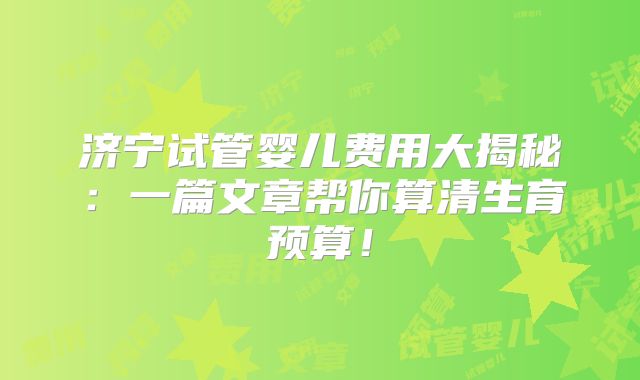 济宁试管婴儿费用大揭秘：一篇文章帮你算清生育预算！