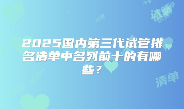 2025国内第三代试管排名清单中名列前十的有哪些？