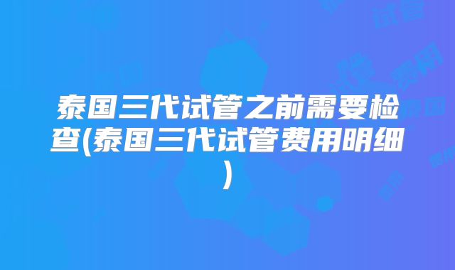 泰国三代试管之前需要检查(泰国三代试管费用明细)