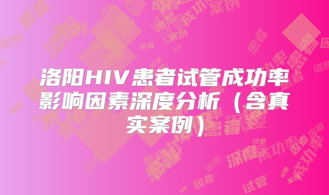 洛阳HIV患者试管成功率影响因素深度分析(含真实案例)