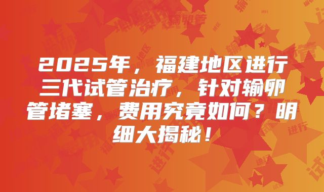 2025年,福建地区进行三代试管治疗,针对输卵管堵塞,费用究竟如何?明细大揭秘!
