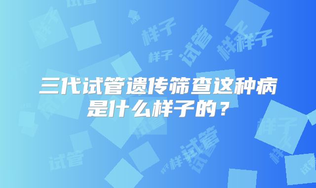 三代试管遗传筛查这种病是什么样子的？