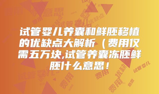 试管婴儿养囊和鲜胚移植的优缺点大解析(费用仅需五万块,试管养囊冻胚鲜胚什么意思!
