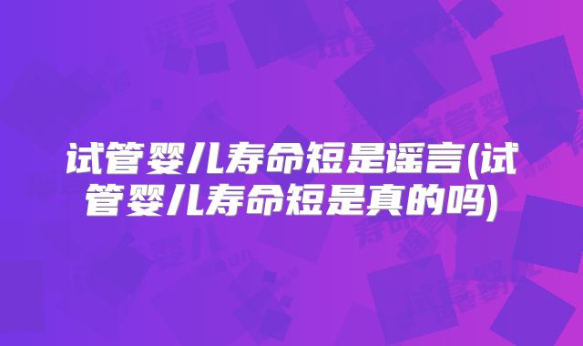试管婴儿寿命短是谣言(试管婴儿寿命短是真的吗)