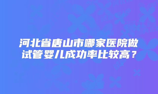 河北省唐山市哪家医院做试管婴儿成功率比较高？