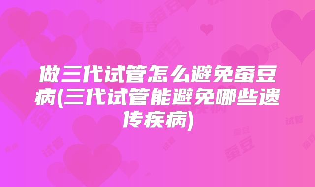 做三代试管怎么避免蚕豆病(三代试管能避免哪些遗传疾病)