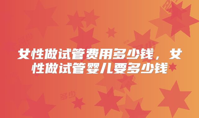 女性做试管费用多少钱,女性做试管婴儿要多少钱