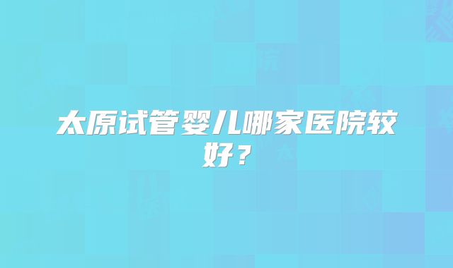 太原试管婴儿哪家医院较好?