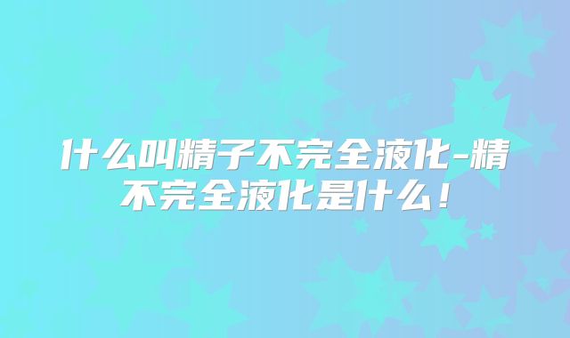 什么叫精子不完全液化-精不完全液化是什么!