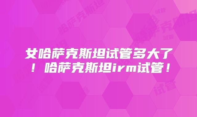 女哈萨克斯坦试管多大了!哈萨克斯坦irm试管!