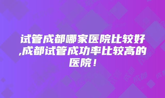 试管成都哪家医院比较好,成都试管成功率比较高的医院！