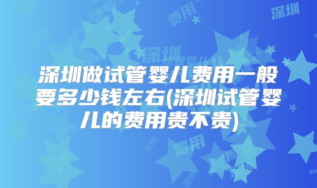 深圳做试管婴儿费用一般要多少钱左右(深圳试管婴儿的费用贵不贵)