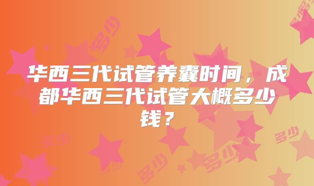 华西三代试管养囊时间，成都华西三代试管大概多少钱？