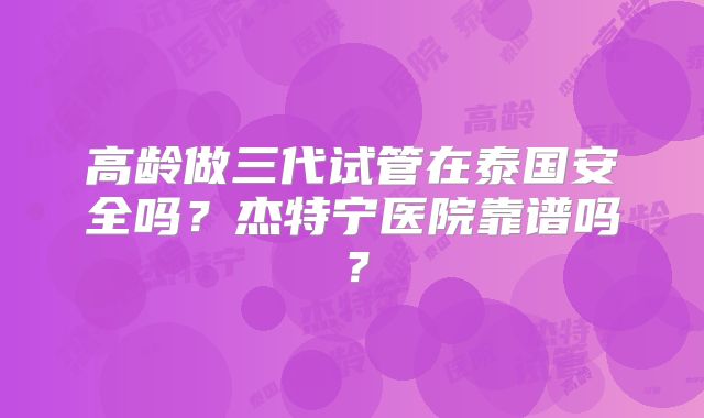 高龄做三代试管在泰国安全吗?杰特宁医院靠谱吗?