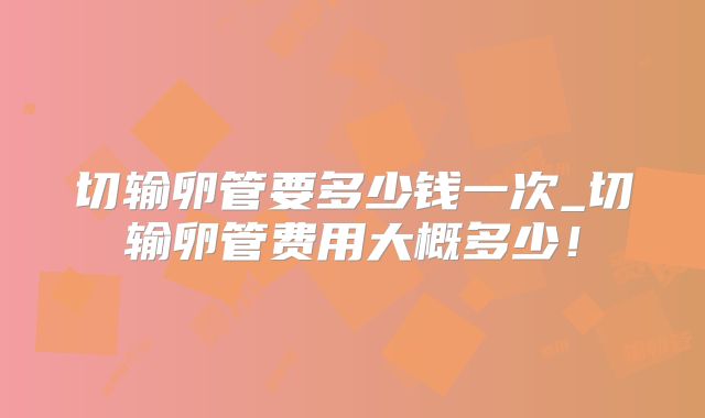 切输卵管要多少钱一次_切输卵管费用大概多少！
