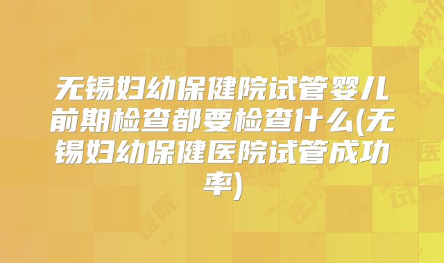 无锡妇幼保健院试管婴儿前期检查都要检查什么(无锡妇幼保健医院试管成功率)