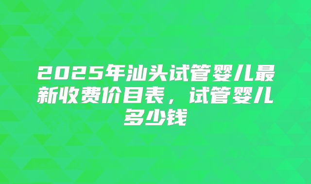 2025年汕头试管婴儿最新收费价目表，试管婴儿多少钱