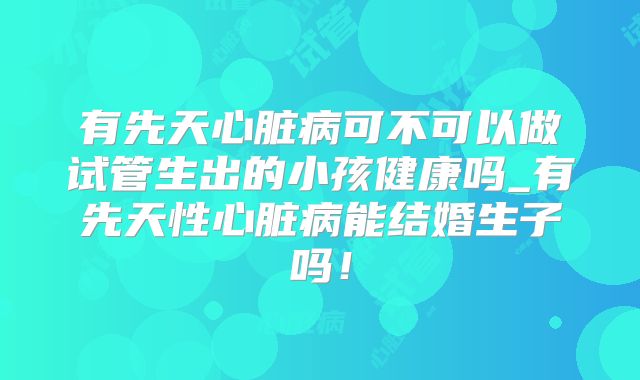 有先天心脏病可不可以做试管生出的小孩健康吗_有先天性心脏病能结婚生子吗！