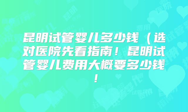 昆明试管婴儿多少钱（选对医院先看指南！昆明试管婴儿费用大概要多少钱！