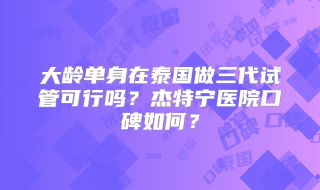 大龄单身在泰国做三代试管可行吗？杰特宁医院口碑如何？