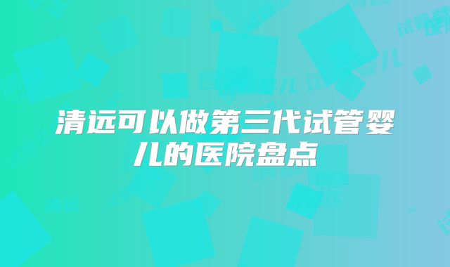 清远可以做第三代试管婴儿的医院盘点