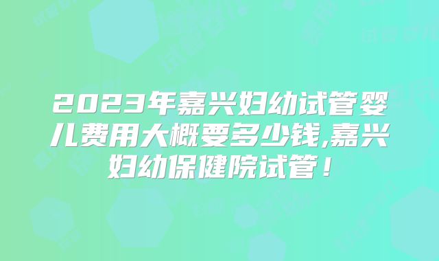 2023年嘉兴妇幼试管婴儿费用大概要多少钱,嘉兴妇幼保健院试管！