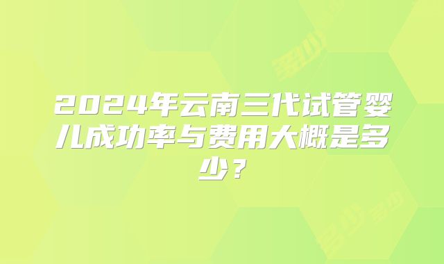 2024年云南三代试管婴儿成功率与费用大概是多少？