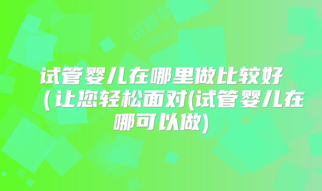 试管婴儿在哪里做比较好（让您轻松面对(试管婴儿在哪可以做)