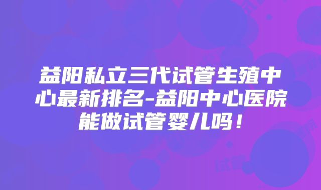 益阳私立三代试管生殖中心最新排名-益阳中心医院能做试管婴儿吗!