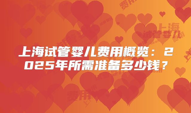 上海试管婴儿费用概览：2025年所需准备多少钱？