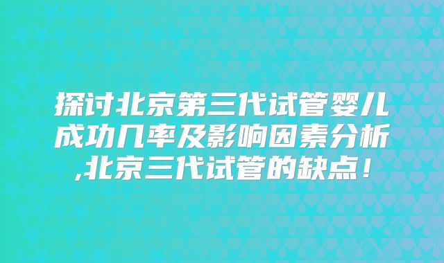 探讨北京第三代试管婴儿成功几率及影响因素分析,北京三代试管的缺点！