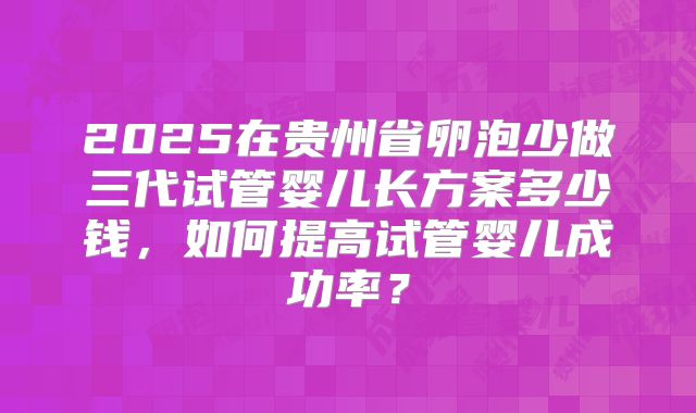 2025在贵州省卵泡少做三代试管婴儿长方案多少钱，如何提高试管婴儿成功率？