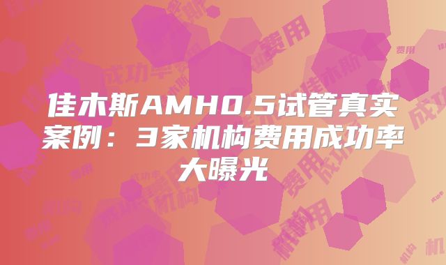 佳木斯AMH0.5试管真实案例:3家机构费用成功率大曝光
