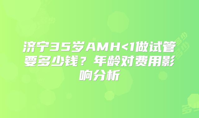 济宁35岁AMH<1做试管要多少钱?年龄对费用影响分析