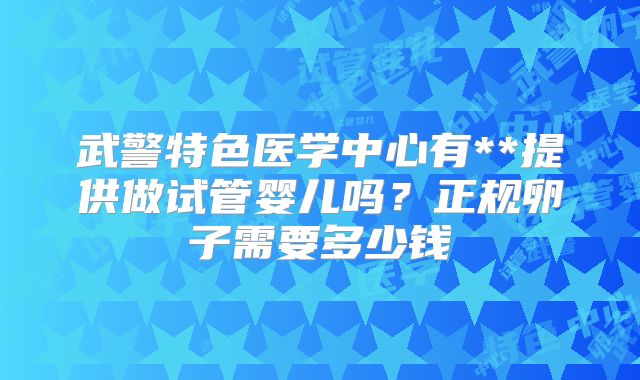 武警特色医学中心有**提供做试管婴儿吗?正规卵子需要多少钱