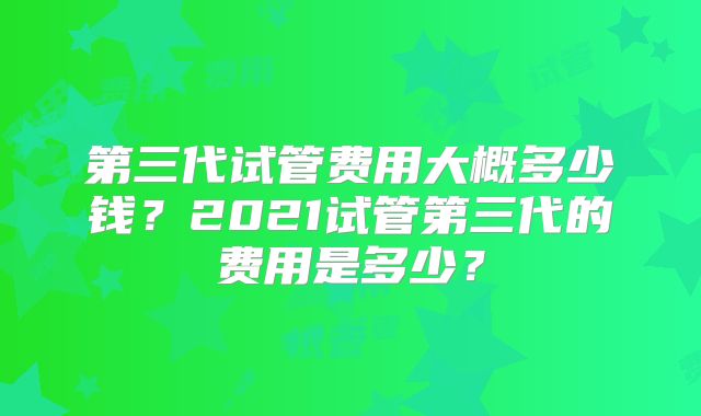 第三代试管费用大概多少钱?2021试管第三代的费用是多少?