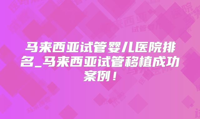 马来西亚试管婴儿医院排名_马来西亚试管移植成功案例!